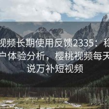 樱桃视频长期使用反馈2335：稳定性与用户体验分析，樱桃视频每天更新说万补短视频