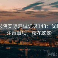 樱花影院实际测试记录143：优缺点与注意事项，樱花影影