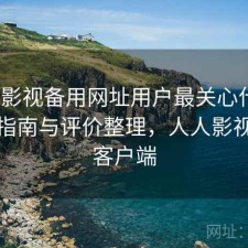 人人影视备用网址用户最关心什么？避坑指南与评价整理，人人影视官方客户端