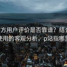 P站官方用户评价是否靠谱？结合如何使用的客观分析，p站指哪里