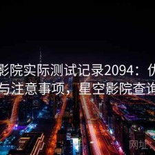 星空影院实际测试记录2094：优缺点与注意事项，星空影院查询