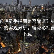 樱花影院新手指南是否靠谱？结合避坑指南的客观分析，樱花影视最新版下载