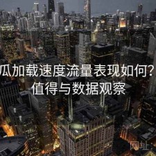 17吃瓜加载速度流量表现如何？是否值得与数据观察