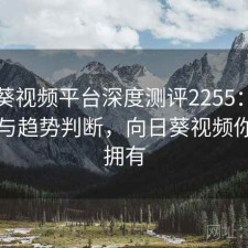 向日葵视频平台深度测评2255：内容变化与趋势判断，向日葵视频你值得拥有