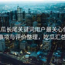 17吃瓜长尾关键词用户最关心什么？注意事项与评价整理，吃瓜汇总2021