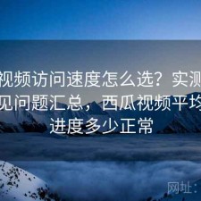 西瓜视频访问速度怎么选？实测分析与常见问题汇总，西瓜视频平均播放进度多少正常