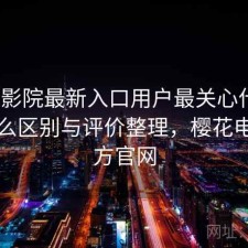 樱花影院最新入口用户最关心什么？有什么区别与评价整理，樱花电影官方官网