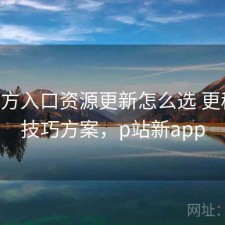 P站官方入口资源更新怎么选 更稳妥的技巧方案，p站新app