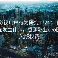 香蕉影视用户行为研究1724：平台生态正在发生什么，香蕉影业ceo回应拖欠版权费