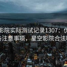 星空影院实际测试记录1307：优缺点与注意事项，星空影院合法吗