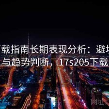 17c下载指南长期表现分析：避坑指南与趋势判断，17s205下载