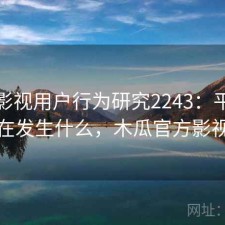 木瓜影视用户行为研究2243：平台生态正在发生什么，木瓜官方影视大全