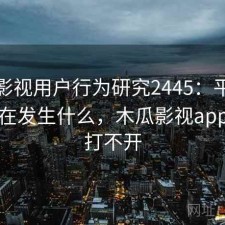 木瓜影视用户行为研究2445：平台生态正在发生什么，木瓜影视app怎么打不开