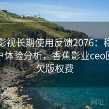 香蕉影视长期使用反馈2076：稳定性与用户体验分析，香蕉影业ceo回应拖欠版权费