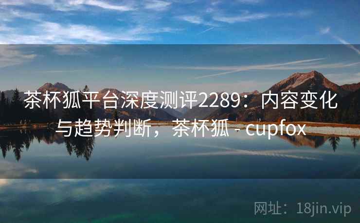 茶杯狐平台深度测评2289：内容变化与趋势判断，茶杯狐 - cupfox  第2张