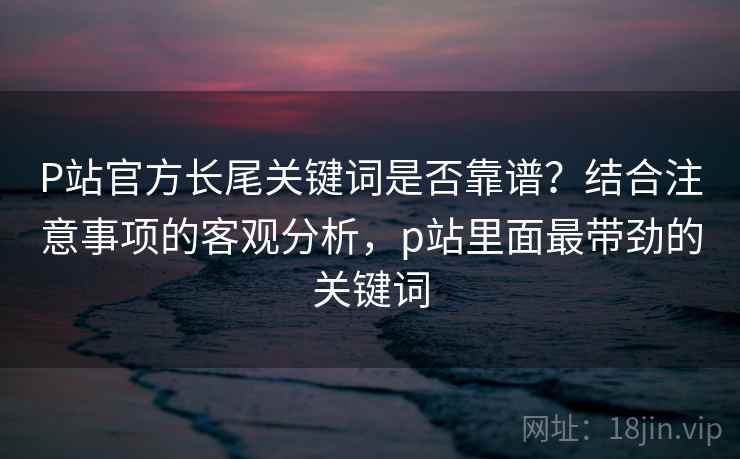 P站官方长尾关键词是否靠谱？结合注意事项的客观分析，p站里面最带劲的关键词  第2张