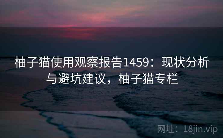 柚子猫使用观察报告1459：现状分析与避坑建议，柚子猫专栏  第1张