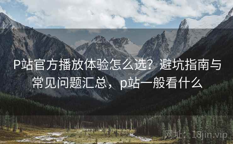 P站官方播放体验怎么选？避坑指南与常见问题汇总，p站一般看什么  第1张