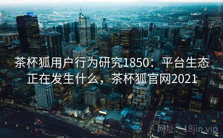 茶杯狐用户行为研究1850:平台生态正在发生什么,茶杯狐官网2021 第2张 茶杯狐用户行为研究1850:平台生态正在发生什么,茶杯狐官网2021 第2张