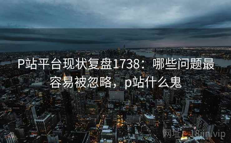 P站平台现状复盘1738:哪些问题最容易被忽略,p站什么鬼 第1张 P站平台现状复盘1738:哪些问题最容易被忽略,p站什么鬼 第1张