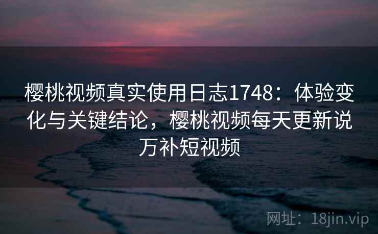 樱桃视频真实使用日志1748：体验变化与关键结论，樱桃视频每天更新说万补短视频  第2张