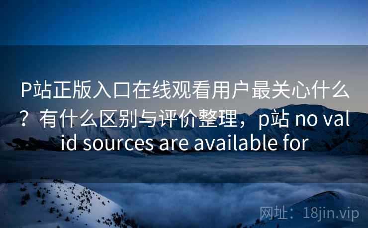 P站正版入口在线观看用户最关心什么？有什么区别与评价整理，p站 no valid sources are available for  第2张