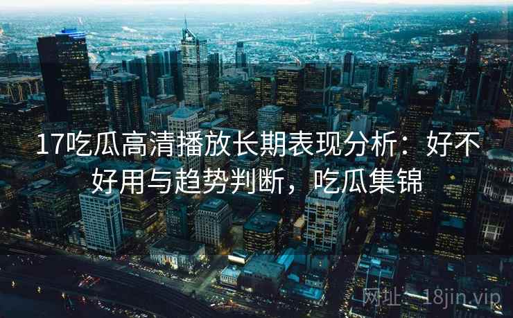 17吃瓜高清播放长期表现分析：好不好用与趋势判断，吃瓜集锦  第1张