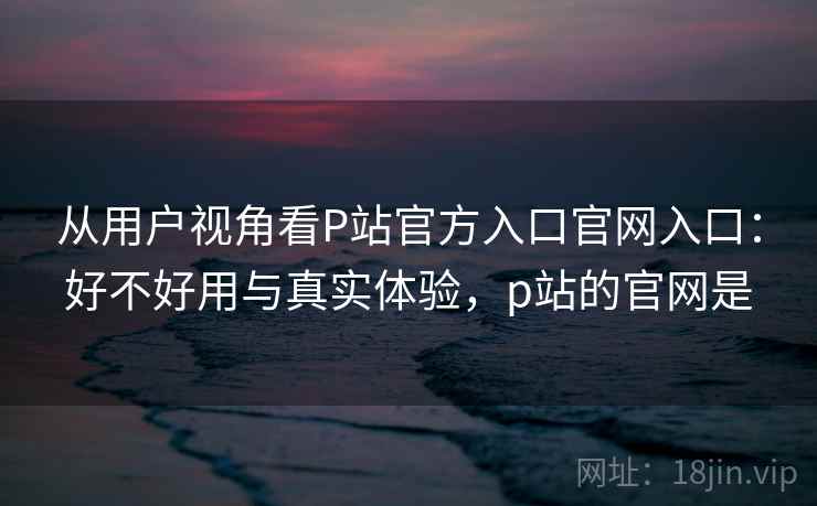 从用户视角看P站官方入口官网入口:好不好用与真实体验,p站的官网是 第1张 从用户视角看P站官方入口官网入口:好不好用与真实体验,p站的官网是 第1张