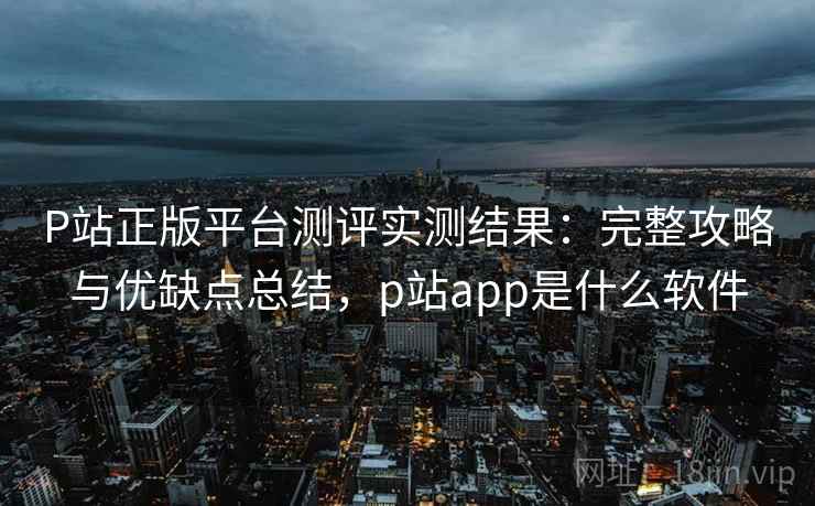 P站正版平台测评实测结果：完整攻略与优缺点总结，p站app是什么软件  第2张
