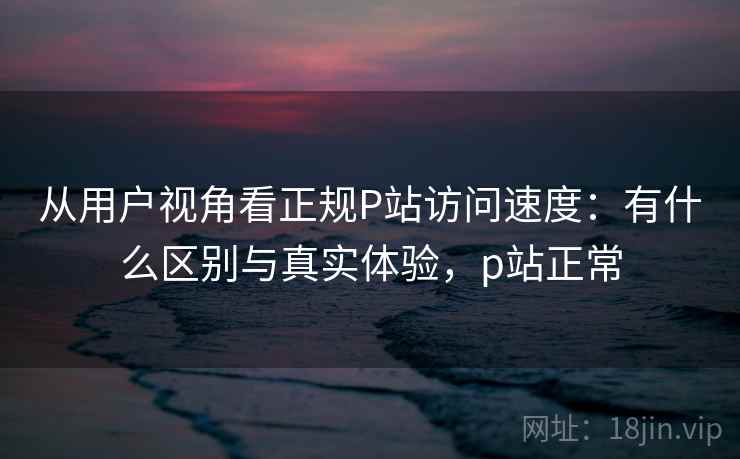 从用户视角看正规P站访问速度:有什么区别与真实体验,p站正常 第1张 从用户视角看正规P站访问速度:有什么区别与真实体验,p站正常 第1张