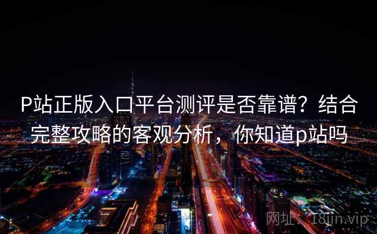 P站正版入口平台测评是否靠谱？结合完整攻略的客观分析，你知道p站吗  第1张