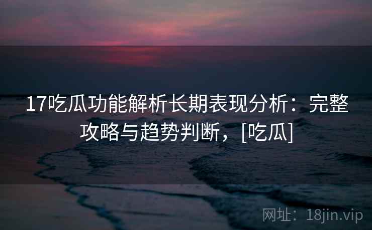 17吃瓜功能解析长期表现分析：完整攻略与趋势判断，[吃瓜]  第2张