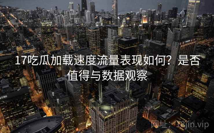 17吃瓜加载速度流量表现如何？是否值得与数据观察  第1张