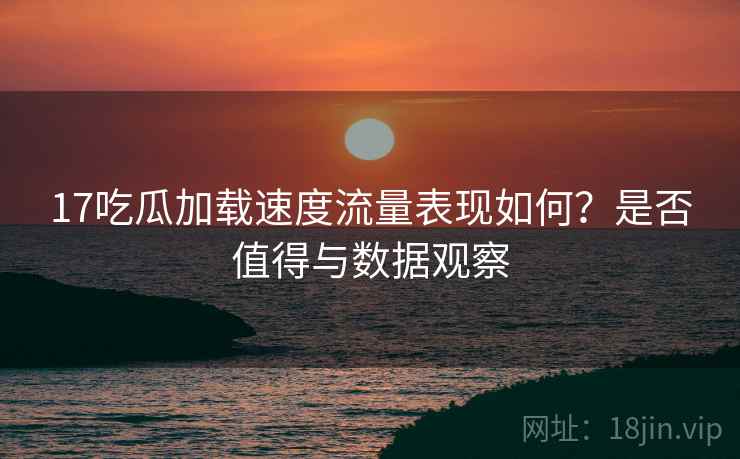 17吃瓜加载速度流量表现如何？是否值得与数据观察  第2张