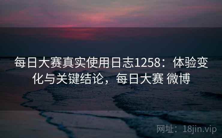 每日大赛真实使用日志1258：体验变化与关键结论，每日大赛 微博  第1张
