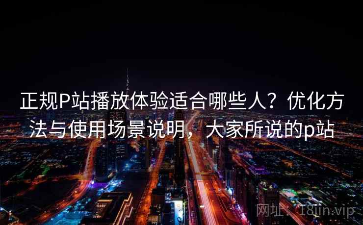 正规P站播放体验适合哪些人？优化方法与使用场景说明，大家所说的p站  第2张