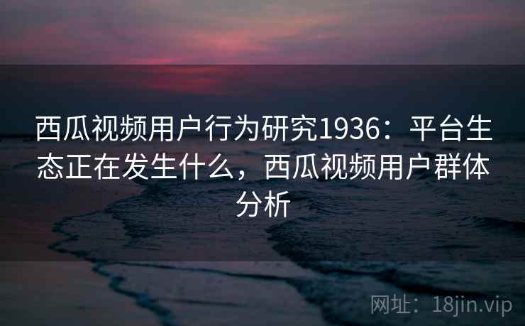 西瓜视频用户行为研究1936：平台生态正在发生什么，西瓜视频用户群体分析  第2张