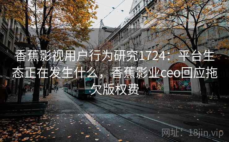 香蕉影视用户行为研究1724：平台生态正在发生什么，香蕉影业ceo回应拖欠版权费  第2张