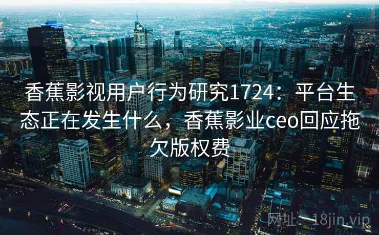 香蕉影视用户行为研究1724：平台生态正在发生什么，香蕉影业ceo回应拖欠版权费  第1张