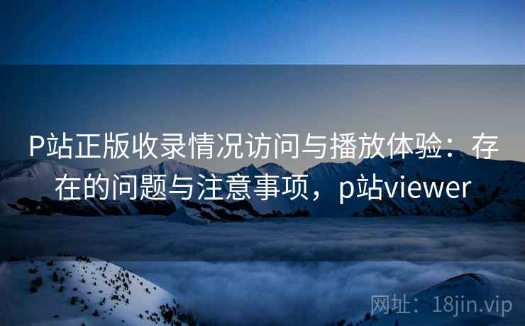 P站正版收录情况访问与播放体验：存在的问题与注意事项，p站viewer  第2张