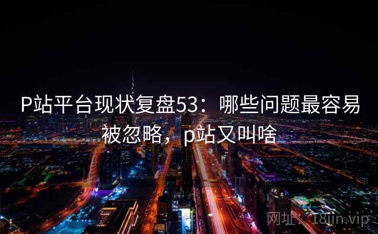 P站平台现状复盘53：哪些问题最容易被忽略，p站又叫啥  第1张