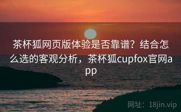 茶杯狐网页版体验是否靠谱？结合怎么选的客观分析，茶杯狐cupfox官网app  第1张