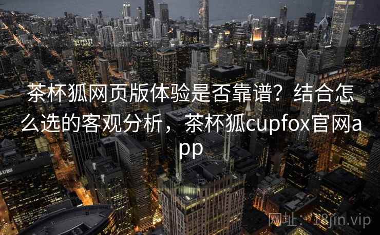 茶杯狐网页版体验是否靠谱？结合怎么选的客观分析，茶杯狐cupfox官网app  第2张