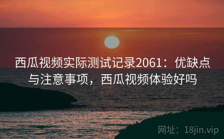 西瓜视频实际测试记录2061：优缺点与注意事项，西瓜视频体验好吗  第1张