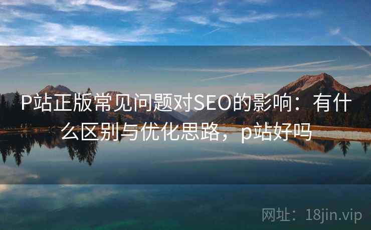 P站正版常见问题对SEO的影响：有什么区别与优化思路，p站好吗  第1张