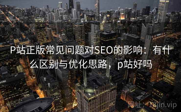 P站正版常见问题对SEO的影响：有什么区别与优化思路，p站好吗  第2张
