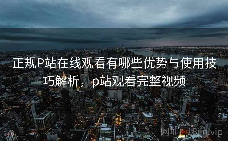 正规P站在线观看有哪些优势与使用技巧解析，p站观看完整视频  第1张