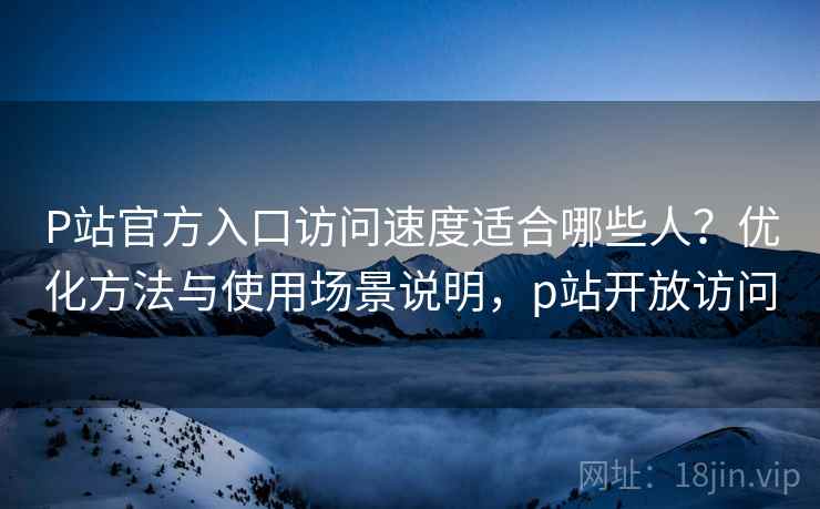P站官方入口访问速度适合哪些人？优化方法与使用场景说明，p站开放访问  第1张