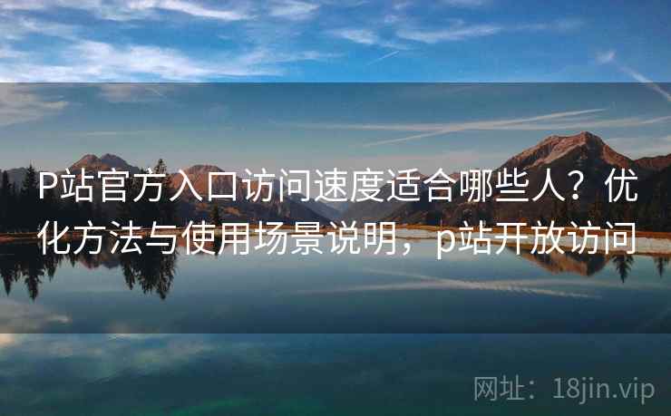 P站官方入口访问速度适合哪些人？优化方法与使用场景说明，p站开放访问  第2张