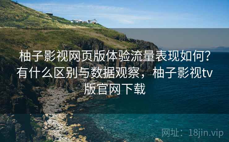 柚子影视网页版体验流量表现如何？有什么区别与数据观察，柚子影视tv版官网下载  第2张